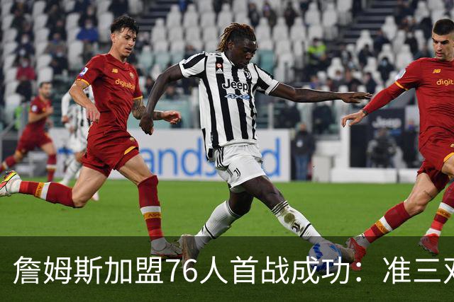 詹姆斯加盟76人首战成功：准三双助队夺首胜，打破历史尴尬